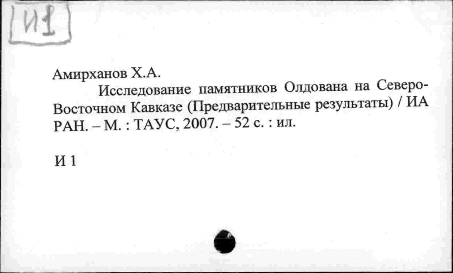 ﻿иі
Амирханов Х.А.
Исследование памятников Олдована на Северо-Восточном Кавказе (Предварительные результаты) / ИА РАН. - М. : ТАУС, 2007. - 52 с. : ил.
И 1